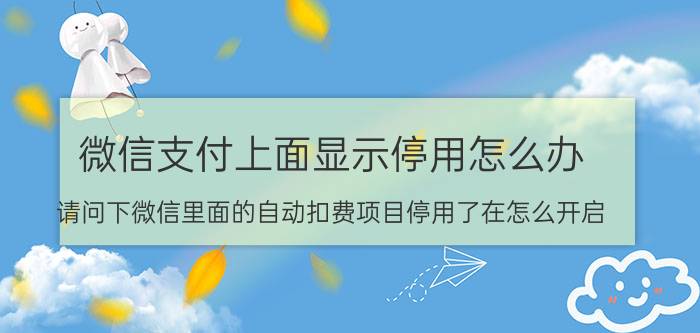 微信支付上面显示停用怎么办 请问下微信里面的自动扣费项目停用了在怎么开启（app的）？